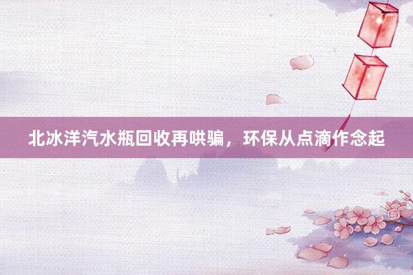 北冰洋汽水瓶回收再哄骗，环保从点滴作念起