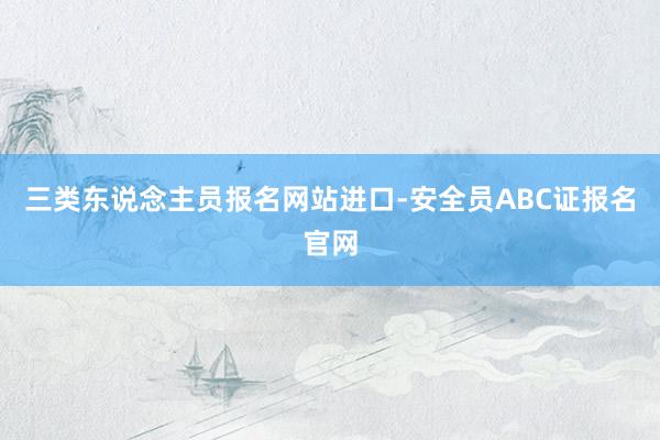 三类东说念主员报名网站进口-安全员ABC证报名官网
